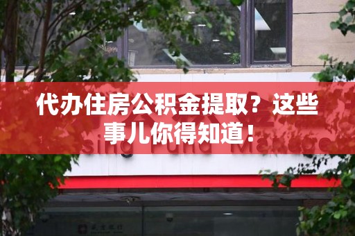 迎江代办住房公积金提取？这些事儿你得知道！