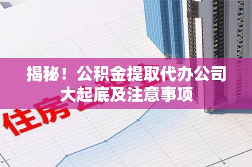 迎江揭秘！公积金提取代办公司大起底及注意事项