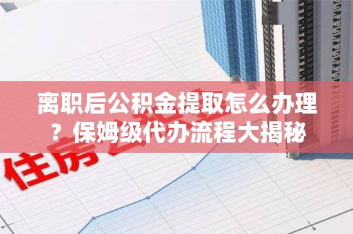 迎江离职后公积金提取怎么办理?保姆级代办流程大揭秘 迎江离职后公积金提取怎么办理?保姆级代办流程大揭秘