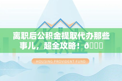 迎江离职后公积金提取代办那些事儿，超全攻略！😎
