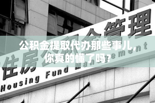 迎江公积金提取代办那些事儿，你真的懂了吗？