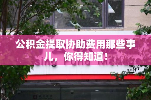 迎江公积金提取协助费用那些事儿，你得知道！