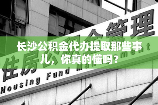 迎江长沙公积金代办提取那些事儿，你真的懂吗？