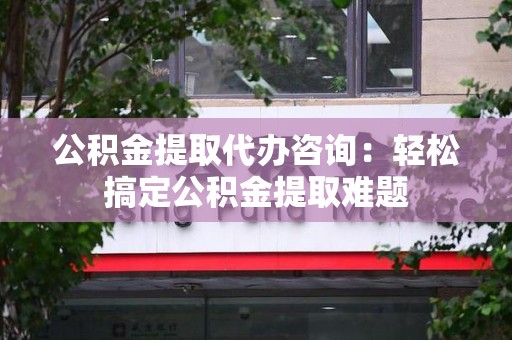 迎江公积金提取代办咨询：轻松搞定公积金提取难题