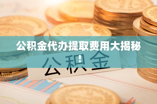 迎江公积金代办提取费用大揭秘！