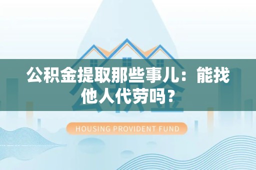 迎江公积金提取那些事儿：能找他人代劳吗？