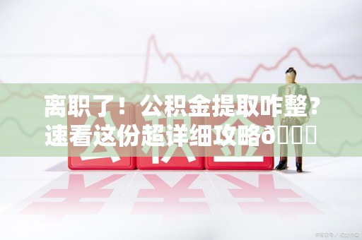 迎江离职了！公积金提取咋整？速看这份超详细攻略😎
